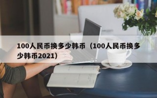 100人民币换多少韩币（100人民币换多少韩币2021）