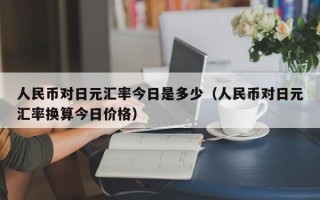 人民币对日元汇率今日是多少（人民币对日元汇率换算今日价格）