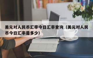 美元对人民币汇率今日汇率查询（美元对人民币今日汇率是多少）