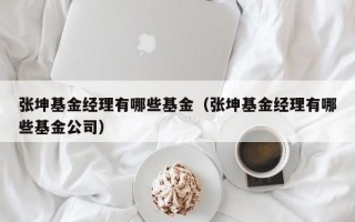 张坤基金经理有哪些基金（张坤基金经理有哪些基金公司）