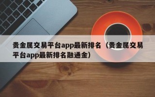 贵金属交易平台app最新排名（贵金属交易平台app最新排名融通金）