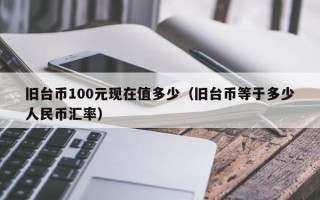 旧台币100元现在值多少（旧台币等于多少人民币汇率）