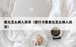 美元怎么换人民币（银行卡里美元怎么换人民币）