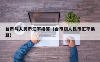 台币与人民币汇率换算（台币跟人民币汇率换算）