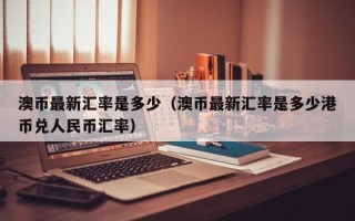 澳币最新汇率是多少（澳币最新汇率是多少港币兑人民币汇率）