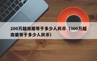 200万越南盾等于多少人民币（300万越南盾等于多少人民币）