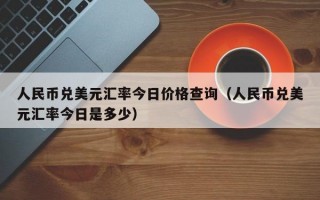 人民币兑美元汇率今日价格查询（人民币兑美元汇率今日是多少）