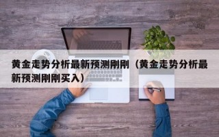 黄金走势分析最新预测刚刚（黄金走势分析最新预测刚刚买入）