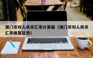 澳门币对人民币汇率计算器（澳门币对人民币汇率换算趋势）