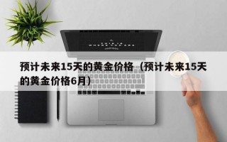 预计未来15天的黄金价格（预计未来15天的黄金价格6月）