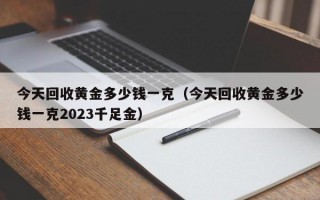 今天回收黄金多少钱一克（今天回收黄金多少钱一克2023千足金）