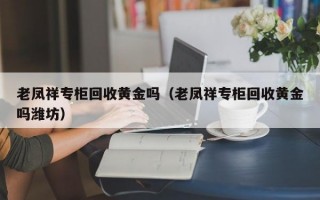 老凤祥专柜回收黄金吗（老凤祥专柜回收黄金吗潍坊）