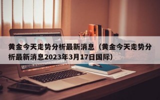 黄金今天走势分析最新消息（黄金今天走势分析最新消息2023年3月17日国际）