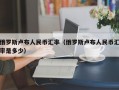 俄罗斯卢布人民币汇率（俄罗斯卢布人民币汇率是多少）