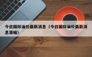 今日国际油价最新消息（今日国际油价最新消息涨幅）