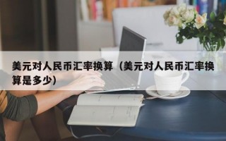 美元对人民币汇率换算（美元对人民币汇率换算是多少）