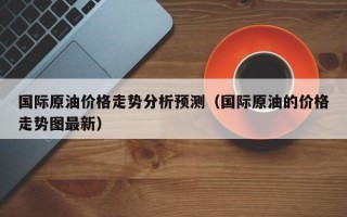 国际原油价格走势分析预测（国际原油的价格走势图最新）