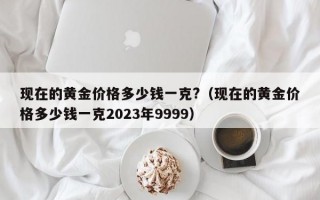 现在的黄金价格多少钱一克?（现在的黄金价格多少钱一克2023年9999）