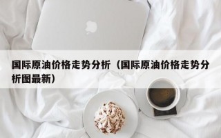 国际原油价格走势分析（国际原油价格走势分析图最新）