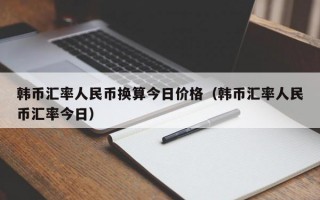 韩币汇率人民币换算今日价格（韩币汇率人民币汇率今日）