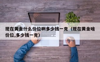 现在黄金什么价位啊多少钱一克（现在黄金啥价位,多少钱一克）