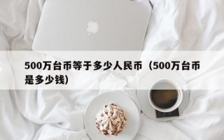 500万台币等于多少人民币（500万台币是多少钱）