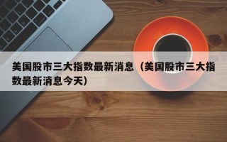 美国股市三大指数最新消息（美国股市三大指数最新消息今天）