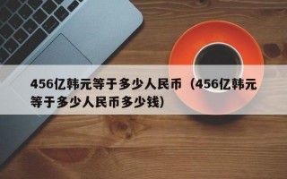 456亿韩元等于多少人民币（456亿韩元等于多少人民币多少钱）