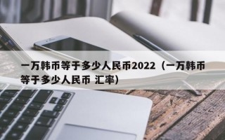 一万韩币等于多少人民币2022（一万韩币等于多少人民币 汇率）