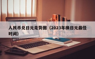 人民币兑日元走势图（2023年换日元最佳时间）