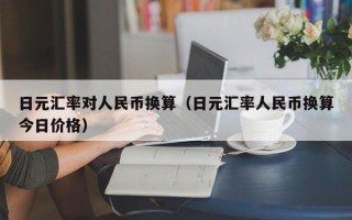 日元汇率对人民币换算（日元汇率人民币换算今日价格）