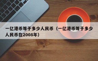 一亿港币等于多少人民币（一亿港币等于多少人民币在2008年）