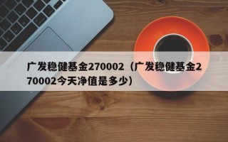 广发稳健基金270002（广发稳健基金270002今天净值是多少）