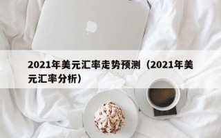 2021年美元汇率走势预测（2021年美元汇率分析）