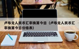 卢布兑人民币汇率换算今日（卢布兑人民币汇率换算今日价格表）