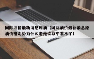 国际油价最新消息原油（国际油价最新消息原油价格走势为什么老是读取中看不了）