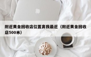 附近黄金回收店位置离我最近（附近黄金回收店500米）