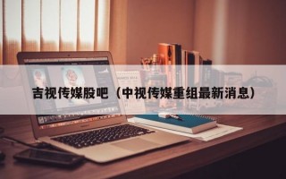 吉视传媒股吧（中视传媒重组最新消息）