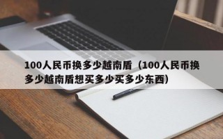 100人民币换多少越南盾（100人民币换多少越南盾想买多少买多少东西）