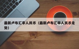 最新卢布汇率人民币（最新卢布汇率人民币走势）