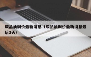 成品油调价最新消息（成品油调价最新消息最后3天）