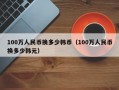 100万人民币换多少韩币（100万人民币换多少韩元）