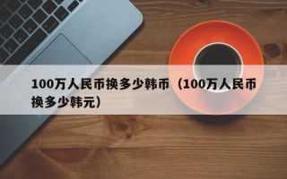 100万人民币换多少韩币（100万人民币换多少韩元）