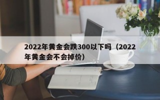 2022年黄金会跌300以下吗（2022年黄金会不会掉价）