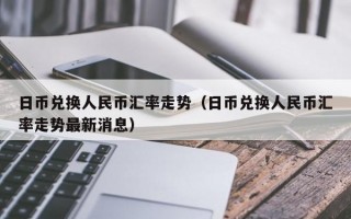 日币兑换人民币汇率走势（日币兑换人民币汇率走势最新消息）