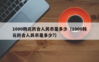 1000韩元折合人民币是多少（1000韩元折合人民币是多少?）