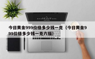 今日黄金999价格多少钱一克（今日黄金999价格多少钱一克六福）