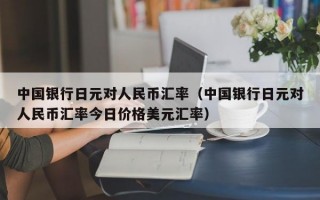 中国银行日元对人民币汇率（中国银行日元对人民币汇率今日价格美元汇率）