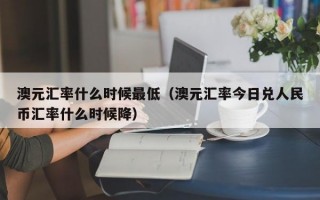 澳元汇率什么时候最低（澳元汇率今日兑人民币汇率什么时候降）