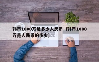 韩币1000万是多少人民币（韩币1000万是人民币的多少）